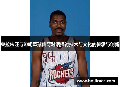 奥拉朱旺与姚明篮球传奇对话探讨技术与文化的传承与创新